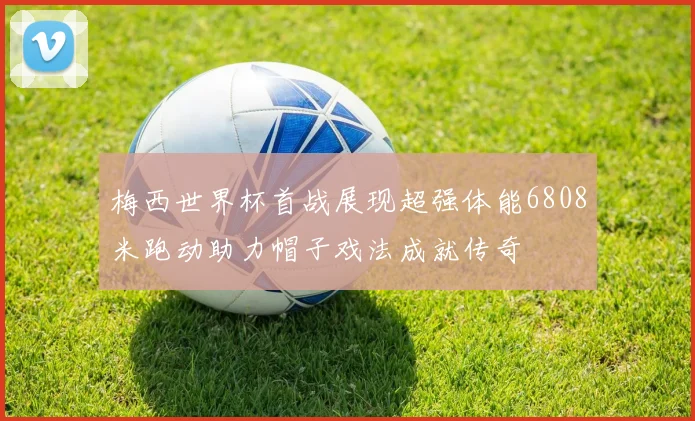 梅西世界杯首战展现超强体能6808米跑动助力帽子戏法成就传奇
