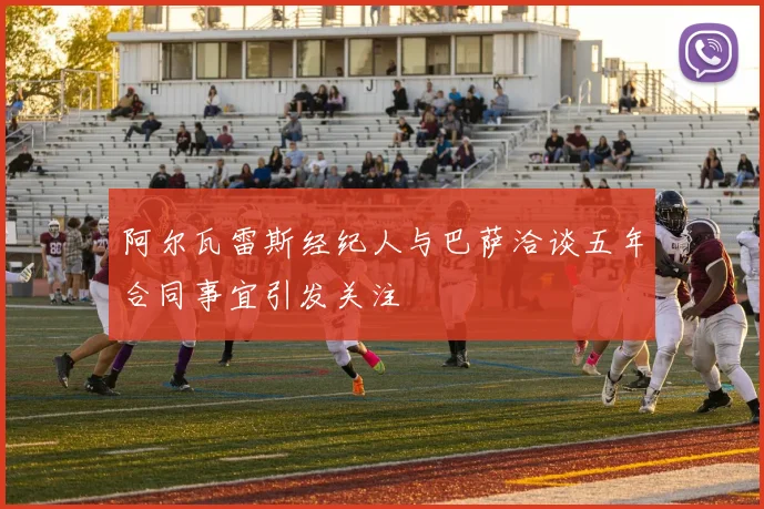 阿尔瓦雷斯经纪人与巴萨洽谈五年合同事宜引发关注