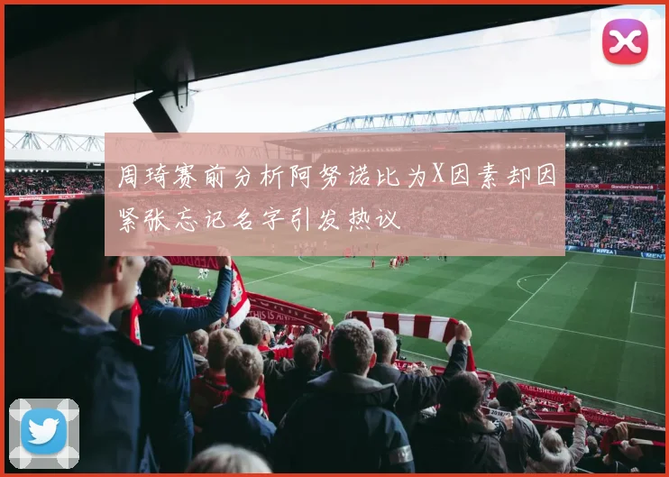 周琦赛前分析阿努诺比为X因素却因紧张忘记名字引发热议