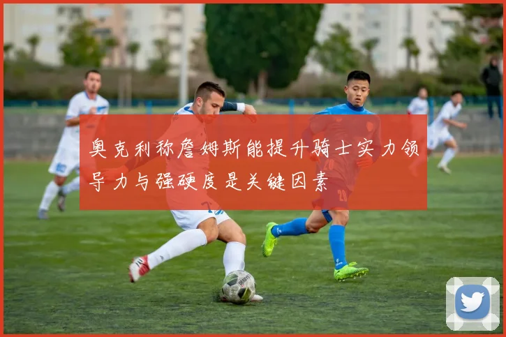 奥克利称詹姆斯能提升骑士实力领导力与强硬度是关键因素
