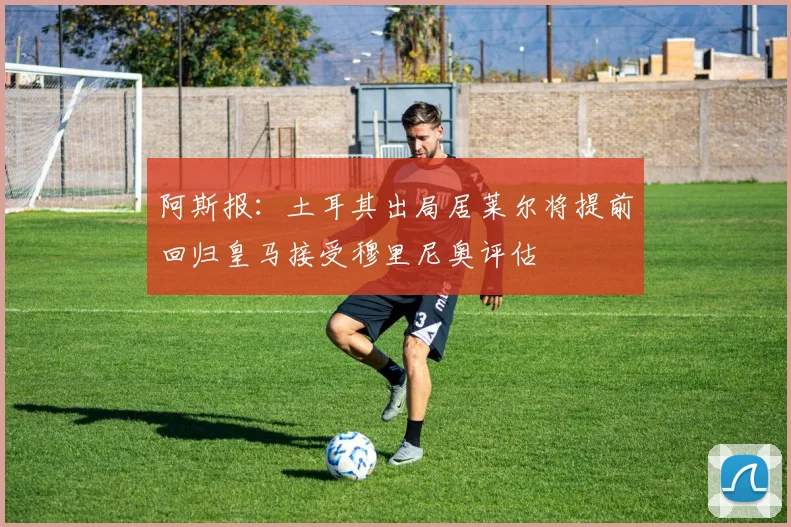 阿斯报：土耳其出局居莱尔将提前回归皇马接受穆里尼奥评估