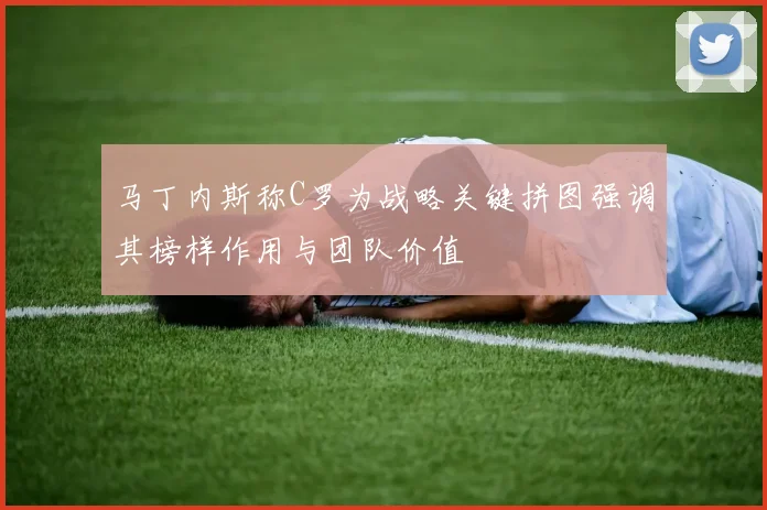 马丁内斯称C罗为战略关键拼图强调其榜样作用与团队价值