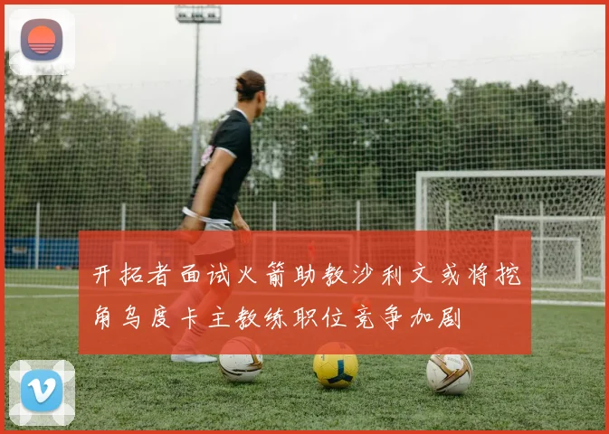 开拓者面试火箭助教沙利文或将挖角乌度卡主教练职位竞争加剧