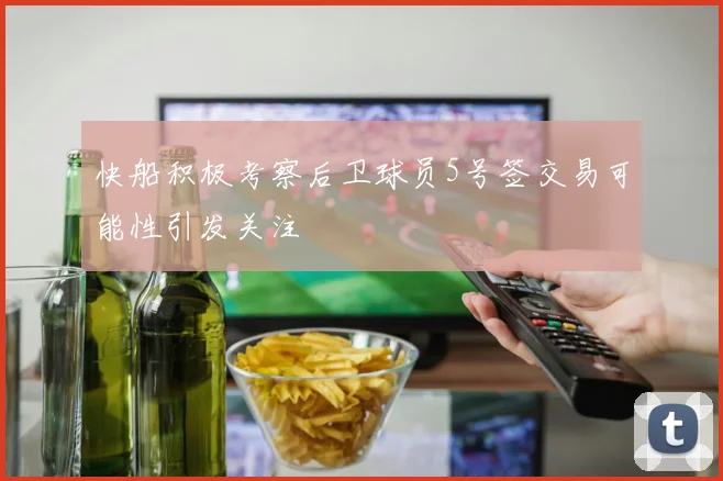 快船积极考察后卫球员5号签交易可能性引发关注