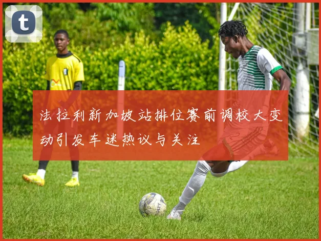 法拉利新加坡站排位赛前调校大变动引发车迷热议与关注