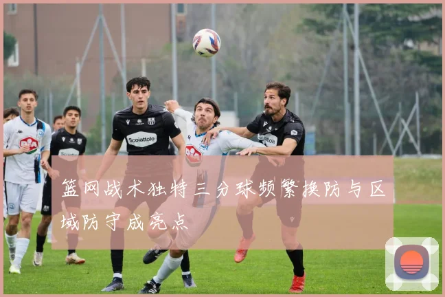 篮网战术独特三分球频繁换防与区域防守成亮点