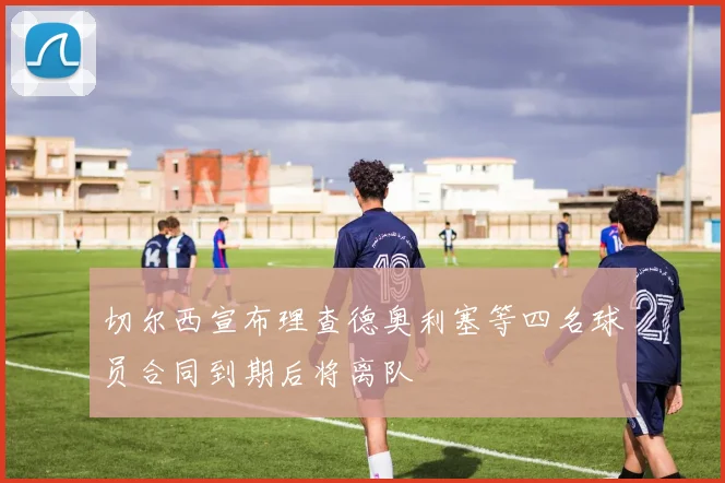 切尔西宣布理查德奥利塞等四名球员合同到期后将离队