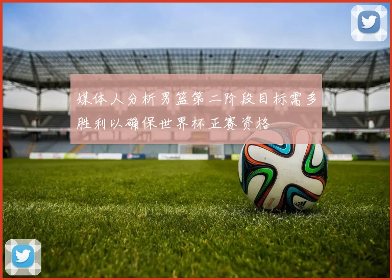 媒体人分析男篮第二阶段目标需多胜利以确保世界杯正赛资格