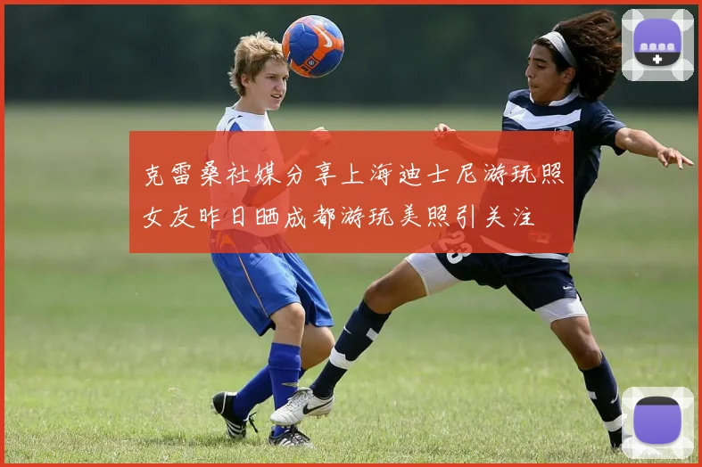 克雷桑社媒分享上海迪士尼游玩照女友昨日晒成都游玩美照引关注