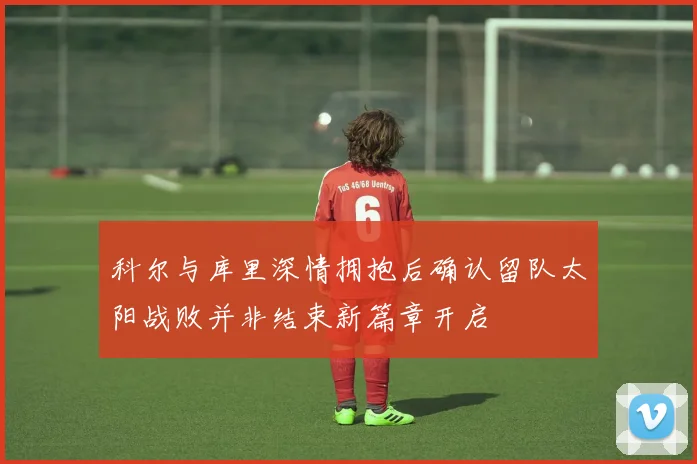 科尔与库里深情拥抱后确认留队太阳战败并非结束新篇章开启