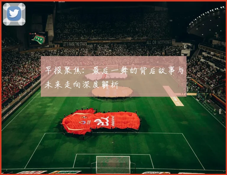 早报聚焦：最后一舞的背后故事与未来走向深度解析