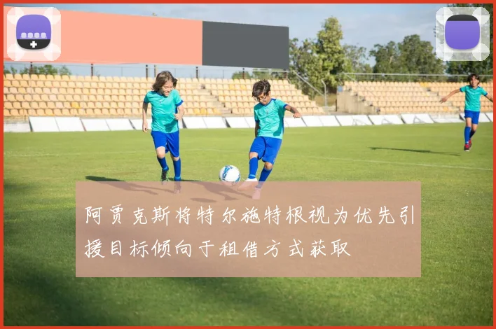 阿贾克斯将特尔施特根视为优先引援目标倾向于租借方式获取