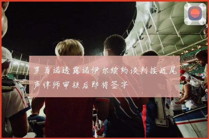 罗马诺透露诺伊尔续约谈判接近尾声律师审核后即将签字